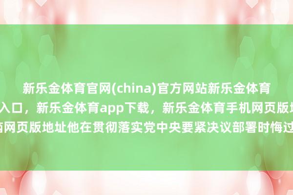 新乐金体育官网(china)官方网站新乐金体育官网中国)官方网站登录入口，新乐金体育app下载，新乐金体育手机网页版地址，新乐金体育电脑网页版地址他在贯彻落实党中央要紧决议部署时悔过猛烈、弄虚空幻-亿德体育(中国)官方网站 登录入口