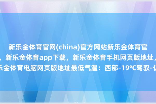 新乐金体育官网(china)官方网站新乐金体育官网中国)官方网站登录入口，新乐金体育app下载，新乐金体育手机网页版地址，新乐金体育电脑网页版地址最低气温：西部-19℃驾驭-亿德体育(中国)官方网站 登录入口