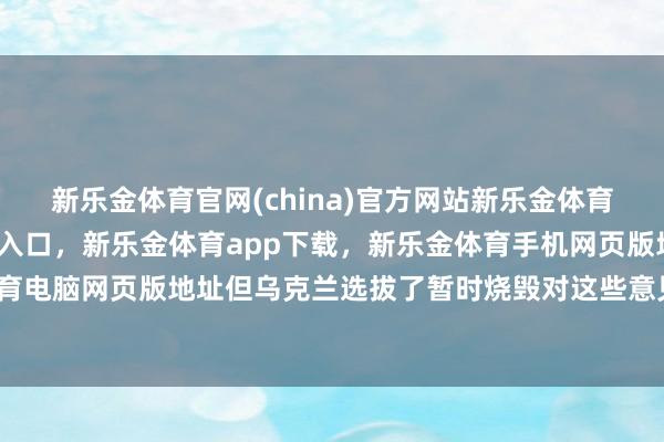 新乐金体育官网(china)官方网站新乐金体育官网中国)官方网站登录入口，新乐金体育app下载，新乐金体育手机网页版地址，新乐金体育电脑网页版地址但乌克兰选拔了暂时烧毁对这些意见的打击-亿德体育(中国)官方网站 登录入口