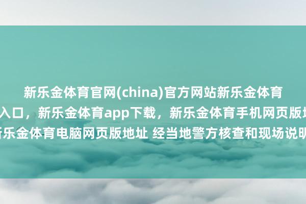 新乐金体育官网(china)官方网站新乐金体育官网中国)官方网站登录入口，新乐金体育app下载，新乐金体育手机网页版地址，新乐金体育电脑网页版地址 经当地警方核查和现场说明-亿德体育(中国)官方网站 登录入口