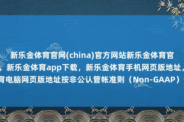 新乐金体育官网(china)官方网站新乐金体育官网中国)官方网站登录入口，新乐金体育app下载，新乐金体育手机网页版地址，新乐金体育电脑网页版地址按非公认管帐准则（Non-GAAP）估计-亿德体育(中国)官方网站 登录入口