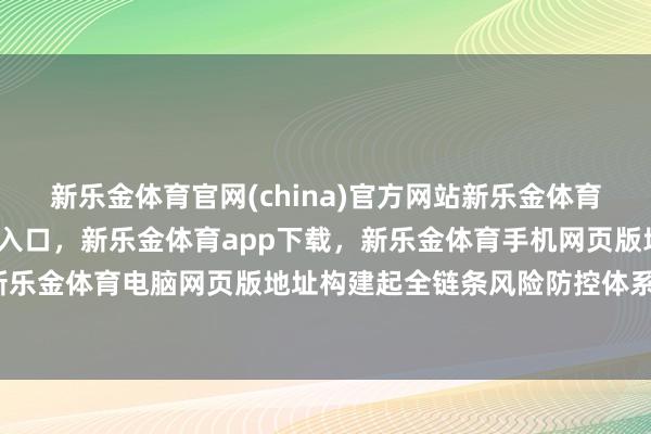 新乐金体育官网(china)官方网站新乐金体育官网中国)官方网站登录入口，新乐金体育app下载，新乐金体育手机网页版地址，新乐金体育电脑网页版地址构建起全链条风险防控体系-亿德体育(中国)官方网站 登录入口